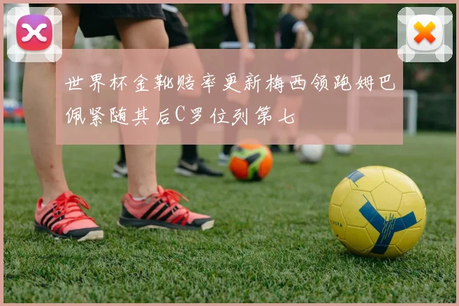 世界杯金靴赔率更新梅西领跑姆巴佩紧随其后C罗位列第七